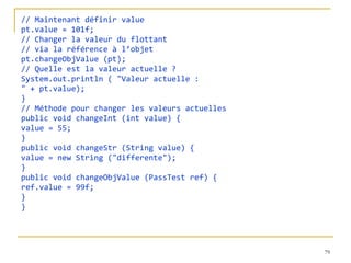 // Maintenant définir value pt.value = 101f; // Changer la valeur du flottant // via la référence à l’objet pt.changeObjValue (pt); // Quelle est la valeur actuelle ? System.out.println ( "Valeur actuelle : " + pt.value); } // Méthode pour changer les valeurs actuelles public void changeInt (int value) { value = 55; } public void changeStr (String value) { value = new String ("differente"); } public void changeObjValue (PassTest ref) { ref.value = 99f; } } 