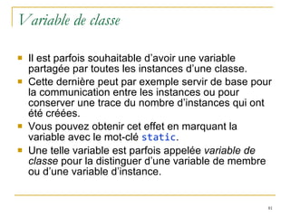 Variable de classe Il est parfois souhaitable d’avoir une variable partagée par toutes les instances d’une classe.  Cette dernière peut par exemple servir de base pour la communication entre les instances ou pour conserver une trace du nombre d’instances qui ont été créées. Vous pouvez obtenir cet effet en marquant la variable avec le mot-clé  static .  Une telle variable est parfois appelée  variable de classe  pour la distinguer d’une variable de membre ou d’une variable d’instance. 