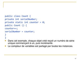 public class Count { private int serialNumber; private static int counter = 0; public Count () { counter++; serialNumber = counter; } } Dans cet exemple, chaque objet créé reçoit un numéro de série unique commençant à un, puis incrémenté.  Le compteur de variables est partagé par toutes les instances. 