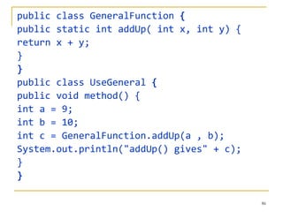 public class GeneralFunction  { public static int addUp( int x, int y) { return x + y; } } public class UseGeneral  { public void method() { int a = 9; int b = 10; int c = GeneralFunction.addUp(a , b); System.out.println("addUp() gives" + c); } } 