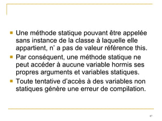 Une méthode statique pouvant être appelée sans instance de la classe à laquelle elle appartient, n’ a pas de valeur référence this.  Par conséquent, une méthode statique ne peut accéder à aucune variable hormis ses propres arguments et variables statiques.  Toute tentative d’accès à des variables non statiques génère une erreur de compilation. 