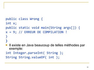 public class Wrong { int x; public static void main(String args[]) { x = 9; // ERREUR DE COMPILATION ! } } Il existe en Java beaucoup de telles méthodes par exemple: int Integer.parseInt( String ); String String.valueOf( int ); 