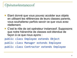Opérateur instanceof Etant donné que vous pouvez accéder aux objets en utilisant les références de leurs classes parents, vous souhaiterez parfois savoir ce que vous avez réellement.  C’est le rôle de cet opérateur instanceof. Supposons que notre hiérarchie de classes soit étendue de façon à ce que nous ayons : public class Employee extends Object public class Manager extends Employee public class Contractor extends Employee 