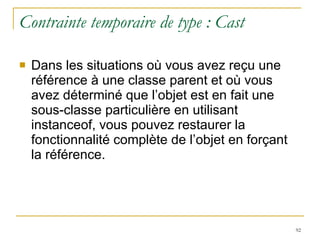 Contrainte temporaire de type : Cast Dans les situations où vous avez reçu une référence à une classe parent et où vous avez déterminé que l’objet est en fait une sous-classe particulière en utilisant instanceof, vous pouvez restaurer la fonctionnalité complète de l’objet en forçant la référence. 