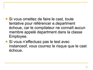 Si vous omettez de faire le cast, toute tentative pour référencer e.department échoue, car le compilateur ne connaît aucun membre appelé department dans la classe Employee. Si vous n’effectuez pas le test avec instanceof, vous courrez le risque que le cast échoue. 