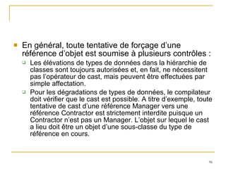 En général, toute tentative de forçage d’une référence d’objet est soumise à plusieurs contrôles : Les élévations de types de données dans la hiérarchie de classes sont toujours autorisées et, en fait, ne nécessitent pas l’opérateur de cast, mais peuvent être effectuées par simple affectation. Pour les dégradations de types de données, le compilateur doit vérifier que le cast est possible. A titre d’exemple, toute tentative de cast d’une référence Manager vers une référence Contractor est strictement interdite puisque un Contractor n’est pas un Manager. L’objet sur lequel le cast a lieu doit être un objet d’une sous-classe du type de référence en cours. 