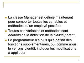    La classe Manager est définie maintenant
    pour comporter toutes les variables et
    méthodes qu’un employé possède.
   Toutes ces variables et méthodes sont
    héritées de la définition de la classe parent.
   Le programmeur n’a plus qu’à définir des
    fonctions supplémentaires, ou, comme nous
    le verrons bientôt, indiquer les modifications
    à appliquer.
                                                     13
 