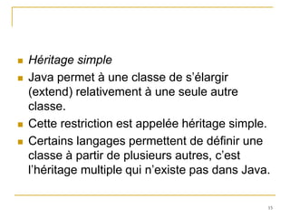    Héritage simple
   Java permet à une classe de s’élargir
    (extend) relativement à une seule autre
    classe.
   Cette restriction est appelée héritage simple.
   Certains langages permettent de définir une
    classe à partir de plusieurs autres, c’est
    l’héritage multiple qui n’existe pas dans Java.

                                                  15
 