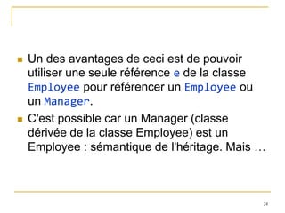   Un des avantages de ceci est de pouvoir
    utiliser une seule référence e de la classe
    Employee pour référencer un Employee ou
    un Manager.
   C'est possible car un Manager (classe
    dérivée de la classe Employee) est un
    Employee : sémantique de l'héritage. Mais …



                                              24
 
