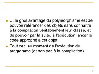    … le gros avantage du polymorphisme est de
    pouvoir référencer des objets sans connaître
    à la compilation véritablement leur classe, et
    de pouvoir par la suite, à l’exécution lancer le
    code approprié à cet objet.
   Tout ceci au moment de l'exécution du
    programme (et non pas à la compilation).



                                                   25
 