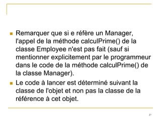    Remarquer que si e réfère un Manager,
    l'appel de la méthode calculPrime() de la
    classe Employee n'est pas fait (sauf si
    mentionner explicitement par le programmeur
    dans le code de la méthode calculPrime() de
    la classe Manager).
   Le code à lancer est déterminé suivant la
    classe de l'objet et non pas la classe de la
    référence à cet objet.

                                               27
 
