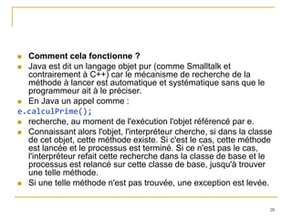  Comment cela fonctionne ?
 Java est dit un langage objet pur (comme Smalltalk et
  contrairement à C++) car le mécanisme de recherche de la
  méthode à lancer est automatique et systématique sans que le
  programmeur ait à le préciser.
 En Java un appel comme :
e.calculPrime();
 recherche, au moment de l'exécution l'objet référencé par e.
 Connaissant alors l'objet, l'interpréteur cherche, si dans la classe
  de cet objet, cette méthode existe. Si c'est le cas, cette méthode
  est lancée et le processus est terminé. Si ce n'est pas le cas,
  l'interpréteur refait cette recherche dans la classe de base et le
  processus est relancé sur cette classe de base, jusqu'à trouver
  une telle méthode.
 Si une telle méthode n'est pas trouvée, une exception est levée.



                                                                     28
 