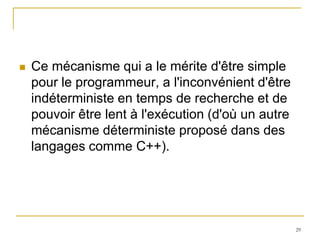    Ce mécanisme qui a le mérite d'être simple
    pour le programmeur, a l'inconvénient d'être
    indéterministe en temps de recherche et de
    pouvoir être lent à l'exécution (d'où un autre
    mécanisme déterministe proposé dans des
    langages comme C++).




                                                     29
 