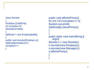 class Societe                     public void affichePrime(){
{                                 for (int i=0;i<compteur;i++){
Employe [] tabEmpl;               System.out.println
int compteur=0;                   (tabEmpl[i].calculPrime());
Societe(int taille)
                                  }
{
tabEmpl = new Employe[taille];    }
}                                 public static void main(String []
public void recuter(Employe e){       args){
tabEmpl[compteur]=e;              Societe s = new Societe();
compteur++;                       s.recruter(new Employe());
}                                 s.recruter(new Manager());
                                  s.affichePrime();
                                  }
                                  }


                                                                      32
 