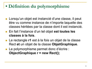 • Définition du polymorphisme

   Lorsqu’un objet est instancié d’une classe, il peut
    être vu comme instance de n’importe laquelle des
    classes héritées par la classe dont il est instancié.
   En fait l’instance d’un tel objet est toutes les
    classes à la fois.
   Le rectangle r1 est à la fois un objet de la classe
    Rect et un objet de la classe ObjetGraphique.
   Le polymorphisme permet donc d’écrire :
    ObjectGraphique r = new Rect();


                                                            33
 