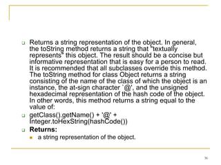    Returns a string representation of the object. In general,
    the toString method returns a string that "textually
    represents" this object. The result should be a concise but
    informative representation that is easy for a person to read.
    It is recommended that all subclasses override this method.
    The toString method for class Object returns a string
    consisting of the name of the class of which the object is an
    instance, the at-sign character `@', and the unsigned
    hexadecimal representation of the hash code of the object.
    In other words, this method returns a string equal to the
    value of:
   getClass().getName() + '@' +
    Integer.toHexString(hashCode())
   Returns:
       a string representation of the object.


                                                                36
 