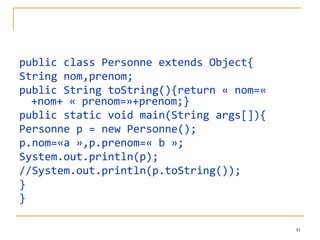 public class Personne extends Object{
String nom,prenom;
public String toString(){return « nom=«
  +nom+ « prenom=»+prenom;}
public static void main(String args[]){
Personne p = new Personne();
p.nom=«a »,p.prenom=« b »;
System.out.println(p);
//System.out.println(p.toString());
}
}

                                          41
 
