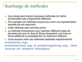 Surcharge de méthodes
 Une classe peut contenir plusieurs méthodes de même
  fonctionalité mais d’arguments différents.
 Par exemple une méthode conçue pour sortir une représentation
  textuelle de son argument.
 Cette méthode sera nommée print().

 La méthode d’impression pour imprimer différents types de
  données tels que int, float et String nécessitent une mise en
  forme différente et probablement un traitement différent.
 Vous pourriez créer ces méthodes baptisées respectivement
printint(int arg),
printfloat(float arg) et printString(String arg). Cette
solution est néanmoins fastidieuse.



                                                             43
 