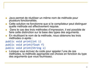  Java permet de réutiliser un même nom de méthode pour
  plusieurs fonctionalités.
 Cette solution ne fonctionne que si le compilateur peut distinguer
  quelle méthode est effectivement requise.
  Dans le cas des trois méthodes d’impression, il est possible de
  faire cette distinction sur la base des types des arguments.
 En réutilisant le nom de la méthode, nous obtenons les trois
  méthodes ci-après :
public void print(int i)
public void print(float f)
public void print(String s)
 Lorsque vous écrivez du code pour appeler l’une de ces
  méthodes, la méthode appropriée est choisie en fonction du type
  des arguments que vous fournissez.


                                                                   44
 