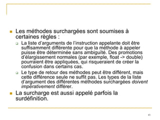    Les méthodes surchargées sont soumises à
    certaines règles :
       La liste d’arguments de l’instruction appelante doit être
        suffisamment différente pour que la méthode à appeler
        puisse être déterminée sans ambiguïté. Des promotions
        d’élargissement normales (par exemple, float -> double)
        pourraient être appliquées, qui risqueraient de créer la
        confusion dans certains cas.
       Le type de retour des méthodes peut être différent, mais
        cette différence seule ne suffit pas. Les types de la liste
        d’argument des différentes méthodes surchargées doivent
        impérativement différer.
   La surcharge est aussi appelé parfois la
    surdéfinition.

                                                                      45
 