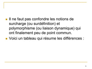    Il ne faut pas confondre les notions de
    surcharge (ou surdéfinition) et
    polymorphisme (ou liaison dynamique) qui
    ont finalement peu de point commun.
   Voici un tableau qui résume les différences :




                                                    46
 