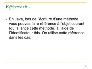 Référence this

   En Java, lors de l’écriture d’une méthode
    vous pouvez faire référence à l’objet courant
    (qui a lancé cette méthode) à l’aide de
    l´identificateur this. On utilise cette référence
    dans les cas:




                                                        48
 