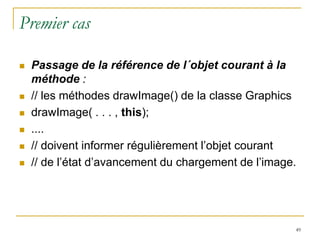 Premier cas

   Passage de la référence de l´objet courant à la
    méthode :
   // les méthodes drawImage() de la classe Graphics
   drawImage( . . . , this);
   ....
   // doivent informer régulièrement l’objet courant
   // de l’état d’avancement du chargement de l’image.




                                                      49
 