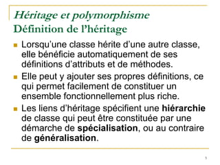 Héritage et polymorphisme
Définition de l’héritage
   Lorsqu’une classe hérite d’une autre classe,
    elle bénéficie automatiquement de ses
    définitions d’attributs et de méthodes.
   Elle peut y ajouter ses propres définitions, ce
    qui permet facilement de constituer un
    ensemble fonctionnellement plus riche.
   Les liens d’héritage spécifient une hiérarchie
    de classe qui peut être constituée par une
    démarche de spécialisation, ou au contraire
    de généralisation.
                                                  5
 