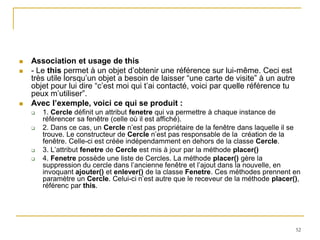    Association et usage de this
   - Le this permet à un objet d’obtenir une référence sur lui-même. Ceci est
    très utile lorsqu’un objet a besoin de laisser “une carte de visite” à un autre
    objet pour lui dire “c’est moi qui t’ai contacté, voici par quelle référence tu
    peux m’utiliser”.
   Avec l’exemple, voici ce qui se produit :
       1. Cercle définit un attribut fenetre qui va permettre à chaque instance de
        référencer sa fenêtre (celle où il est affiché).
       2. Dans ce cas, un Cercle n’est pas propriétaire de la fenêtre dans laquelle il se
        trouve. Le constructeur de Cercle n’est pas responsable de la création de la
        fenêtre. Celle-ci est créée indépendamment en dehors de la classe Cercle.
       3. L’attribut fenetre de Cercle est mis à jour par la méthode placer()
       4. Fenetre possède une liste de Cercles. La méthode placer() gère la
        suppression du cercle dans l’ancienne fenêtre et l’ajout dans la nouvelle, en
        invoquant ajouter() et enlever() de la classe Fenetre. Ces méthodes prennent en
        paramètre un Cercle. Celui-ci n’est autre que le receveur de la méthode placer(),
        référenc par this.




                                                                                        52
 