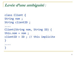Levée d’une ambiguité :

class Client {
String nom ;
String clientID ;
....
Client(String nom, String ID) {
this.nom = nom ;
clientID = ID ; // this implicite
}
....
}

                                    53
 
