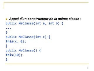  Appel d'un constructeur de la même classe :
public MaClasse(int a, int b) {
...
}
public MaClasse(int c) {
this(c, 0);
}
public MaClasse() {
this(10);
}

                                                55
 