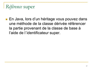 Référence super

   En Java, lors d’un héritage vous pouvez dans
    une méthode de la classe dérivée référencer
    la partie provenant de la classe de base à
    l’aide de l´identificateur super.




                                               57
 