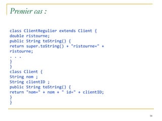 Premier cas :

class ClientRegulier extends Client {
double ristourne;
public String toString() {
return super.toString() + "ristourne=" +
ristourne;
. . .
}
}
class Client {
String nom ;
String clientID ;
public String toString() {
return "nom=" + nom + " id=" + clientID;
}
}


                                           58
 
