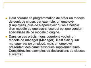    Il est courant en programmation de créer un modèle
    de quelque chose, par exemple, un employé
    (Employee), puis de s’apercevoir qu’on a besoin
    d’un modèle de quelque chose qui est une version
    spécialisée de ce modèle d’origine.
   Dans ce cas précis, nous pourrions vouloir un
    modèle de manager (Manager). Il est clair qu’un
    manager est un employé, mais un employé
    présentant des caractéristiques supplémentaires.
    Considérez les exemples de déclarations de classes
    suivants :


                                                     6
 