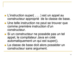    L’instruction super( . . . ) est un appel au
    constructeur approprié de la classe de base.
   Une telle instruction ne peut se trouver que
    comme première instruction d’un
    constructeur.
   Si un constructeur ne possède pas un tel
    appel, le compilateur Java en créé
    automatiquement un qui est super().
   La classe de base doit alors posséder un
    constructeur sans argument.
                                               60
 
