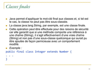 Classes finales

 Java permet d’appliquer le mot-clé final aux classes et, si tel est
  le cas, la classe ne peut pas être sous-classée.
 La classe java.lang.String, par exemple, est une classe finale.

 Cette opération peut être effectuée pour des raisons de sécurité
  car elle garantit que si une méthode comporte une référence à
  une chaîne (String), il s’agit effectivement d’une vraie chaîne
  (String) et non pas d’une sous-classe quelconque qui aurait pu
  être ajoutée de façon pernicieuse avec un comportement
  modifié.
 Exemple :
public final class Integer extends Number {
. . .
}


                                                                        61
 
