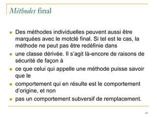Méthodes final

   Des méthodes individuelles peuvent aussi être
    marquées avec le motclé final. Si tel est le cas, la
    méthode ne peut pas être redéfinie dans
   une classe dérivée. Il s’agit là-encore de raisons de
    sécurité de façon à
   ce que celui qui appelle une méthode puisse savoir
    que le
   comportement qui en résulte est le comportement
    d’origine, et non
   pas un comportement subversif de remplacement.

                                                            64
 