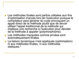    Les méthodes finales sont parfois utilisées aux fins
    d’optimisation d’accès lors de l’exécution puisque le
    compilateur peut générer du code provoquant un
    appel direct de la méthode plutôt que de devoir
    utiliser l’appel traditionnel de la méthode qui
    implique une recherche à l’exécution pour décider
    de la méthode à appeler (polymorphisme).
   Les méthodes marquées comme privées sont
    automatiquement finales.
   La liaison dynamique n’est appliquée (optimisation)
    ni aux méthodes finales, ni aux méthodes
    statiques.*


                                                        65
 