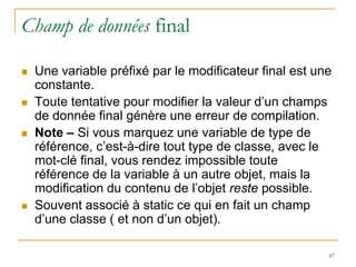 Champ de données final

   Une variable préfixé par le modificateur final est une
    constante.
   Toute tentative pour modifier la valeur d’un champs
    de donnée final génère une erreur de compilation.
   Note – Si vous marquez une variable de type de
    référence, c’est-à-dire tout type de classe, avec le
    mot-clé final, vous rendez impossible toute
    référence de la variable à un autre objet, mais la
    modification du contenu de l’objet reste possible.
   Souvent associé à static ce qui en fait un champ
    d’une classe ( et non d’un objet).

                                                         67
 