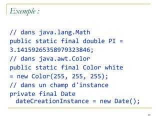 Exemple :

// dans java.lang.Math
public static final double PI =
3.14159265358979323846;
// dans java.awt.Color
public static final Color white
= new Color(255, 255, 255);
// dans un champ d'instance
private final Date
  dateCreationInstance = new Date();
                                       68
 