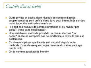 Contrôle d’accès évolué

   Outre private et public, deux niveaux de contrôle d’accès
    supplémentaires sont définis dans Java pour être utilisés sur des
    variables et des méthodes membres.
    Il s’agit des niveaux de contrôle protected et du niveau "par
    défaut" (noté sans modificateur).
   Une variable ou méthode possède un niveau d’accès "par
    défaut" si elle ne comporte pas de modificateur explicite dans sa
    déclaration.
   Ce niveau implique que l’accès soit autorisé depuis toute
    méthode d’une classe quelconque membre du même package
    que la cible.
   On le nomme aussi accès friendly.



                                                                    70
 