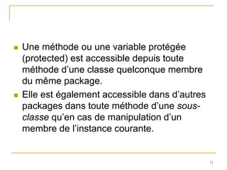    Une méthode ou une variable protégée
    (protected) est accessible depuis toute
    méthode d’une classe quelconque membre
    du même package.
   Elle est également accessible dans d’autres
    packages dans toute méthode d’une sous-
    classe qu’en cas de manipulation d’un
    membre de l’instance courante.


                                                  71
 