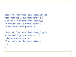 class A{ //extends java.lang.Object
void method( A autreinstance ) {
A autre = autreinstance.clone();
// refusé par le compilateur . . .
// methode clone protected.

class B{ //extends java.lang.Object
protected Object clone() ...{
return super.clone();
// accepté par le compilateur.
. . .
}


                                      72
 