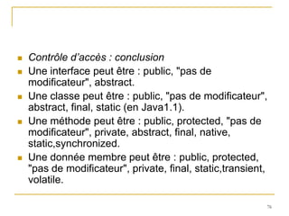    Contrôle d’accès : conclusion
   Une interface peut être : public, "pas de
    modificateur", abstract.
   Une classe peut être : public, "pas de modificateur",
    abstract, final, static (en Java1.1).
   Une méthode peut être : public, protected, "pas de
    modificateur", private, abstract, final, native,
    static,synchronized.
   Une donnée membre peut être : public, protected,
    "pas de modificateur", private, final, static,transient,
    volatile.

                                                           76
 