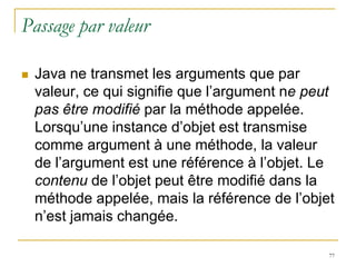 Passage par valeur

   Java ne transmet les arguments que par
    valeur, ce qui signifie que l’argument ne peut
    pas être modifié par la méthode appelée.
    Lorsqu’une instance d’objet est transmise
    comme argument à une méthode, la valeur
    de l’argument est une référence à l’objet. Le
    contenu de l’objet peut être modifié dans la
    méthode appelée, mais la référence de l’objet
    n’est jamais changée.

                                                 77
 