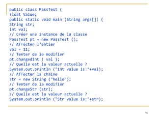 public class PassTest {
float Value;
public static void main (String args[]) {
String str;
int val;
// Créer une instance de la classe
PassTest pt = new PassTest ();
// Affecter l’entier
val = 11;
// Tenter de le modifier
pt.changedInt ( val );
// Quelle est la valeur actuelle ?
System.out.println ("Int value is:"+val);
// Affecter la chaîne
str = new String ("hello");
// Tenter de la modifier
pt.changeStr (str);
// Quelle est la valeur actuelle ?
System.out.println ("Str value is:"+str);


                                            78
 