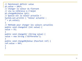 // Maintenant définir value
pt.value = 101f;
// Changer la valeur du flottant
// via la référence à l’objet
pt.changeObjValue (pt);
// Quelle est la valeur actuelle ?
System.out.println ( "Valeur actuelle :
" + pt.value);
}
// Méthode pour changer les valeurs actuelles
public void changeInt (int value) {
value = 55;
}
public void changeStr (String value) {
value = new String ("differente");
}
public void changeObjValue (PassTest ref) {
ref.value = 99f;
}
}




                                                79
 