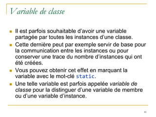 Variable de classe

   Il est parfois souhaitable d’avoir une variable
    partagée par toutes les instances d’une classe.
   Cette dernière peut par exemple servir de base pour
    la communication entre les instances ou pour
    conserver une trace du nombre d’instances qui ont
    été créées.
   Vous pouvez obtenir cet effet en marquant la
    variable avec le mot-clé static.
   Une telle variable est parfois appelée variable de
    classe pour la distinguer d’une variable de membre
    ou d’une variable d’instance.

                                                      81
 