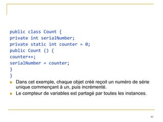public class Count {
private int serialNumber;
private static int counter = 0;
public Count () {
counter++;
serialNumber = counter;
}
}
 Dans cet exemple, chaque objet créé reçoit un numéro de série
  unique commençant à un, puis incrémenté.
 Le compteur de variables est partagé par toutes les instances.




                                                                   82
 