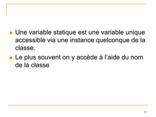    Une variable statique est une variable unique
    accessible via une instance quelconque de la
    classe.
   Le plus souvent on y accède à l’aide du nom
    de la classe




                                                83
 